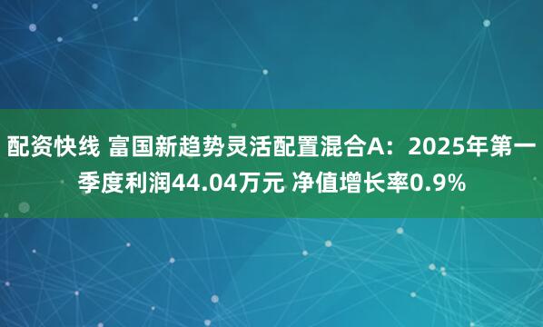 配资快线 富国新趋势灵活配置混合A：2025年第一季度利润44.04万元 净值增长率0.9%