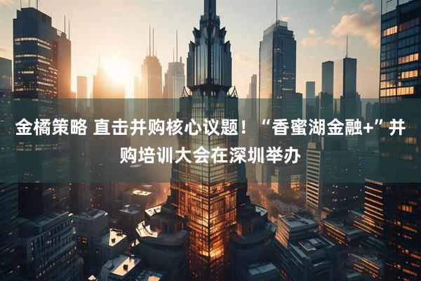 金橘策略 直击并购核心议题！“香蜜湖金融+”并购培训大会在深圳举办