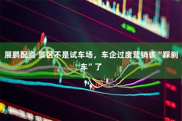 展鹏配资 景区不是试车场，车企过度营销该“踩刹车”了