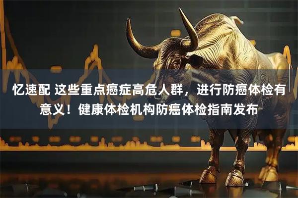 忆速配 这些重点癌症高危人群，进行防癌体检有意义！健康体检机构防癌体检指南发布