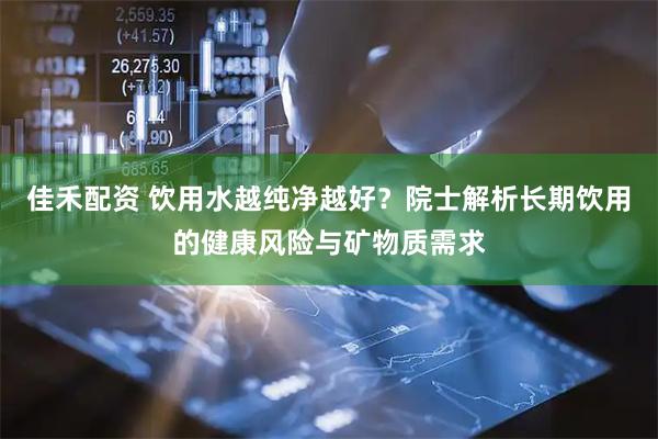 佳禾配资 饮用水越纯净越好？院士解析长期饮用的健康风险与矿物质需求