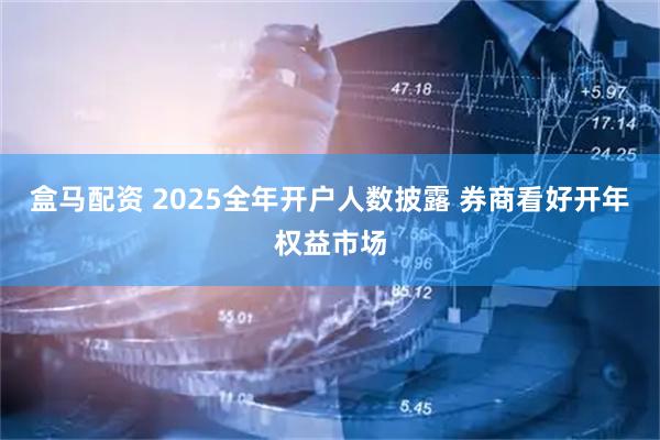 盒马配资 2025全年开户人数披露 券商看好开年权益市场