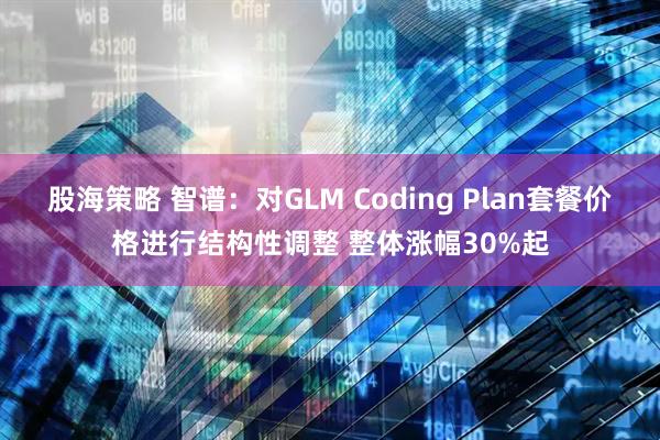 股海策略 智谱：对GLM Coding Plan套餐价格进行结构性调整 整体涨幅30%起
