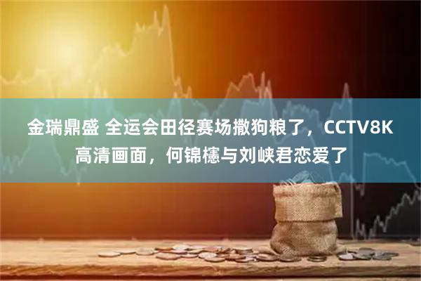金瑞鼎盛 全运会田径赛场撒狗粮了，CCTV8K高清画面，何锦櫶与刘峡君恋爱了