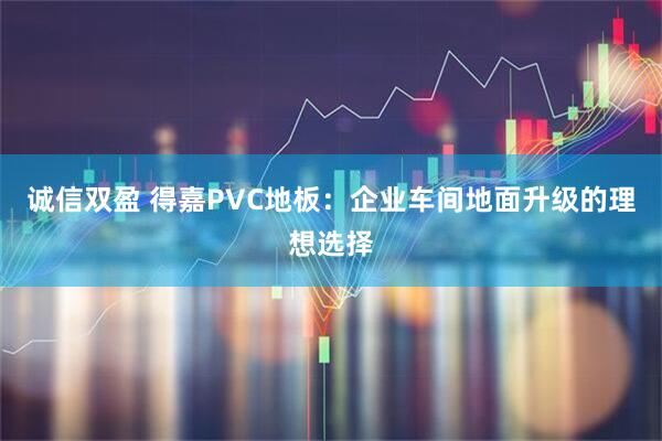 诚信双盈 得嘉PVC地板：企业车间地面升级的理想选择