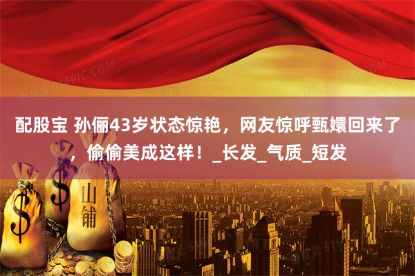 配股宝 孙俪43岁状态惊艳，网友惊呼甄嬛回来了，偷偷美成这样！_长发_气质_短发