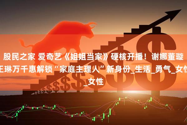 股民之家 爱奇艺《姐姐当家》硬核开播！谢娜董璇王琳万千惠解锁“家庭主理人”新身份_生活_勇气_女性