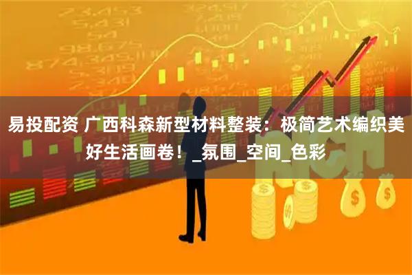 易投配资 广西科森新型材料整装：极简艺术编织美好生活画卷！_氛围_空间_色彩