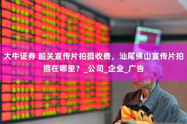 大牛证券 韶关宣传片拍摄收费，汕尾佛山宣传片拍摄在哪里？_公司_企业_广告